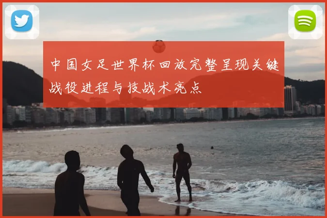中国女足世界杯回放完整呈现关键战役进程与技战术亮点