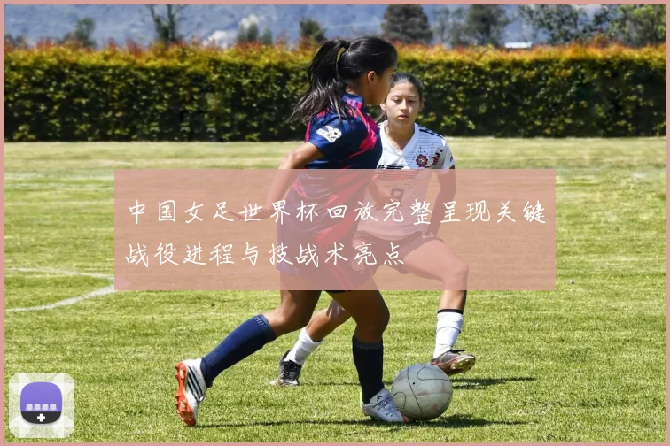 中国女足世界杯回放完整呈现关键战役进程与技战术亮点
