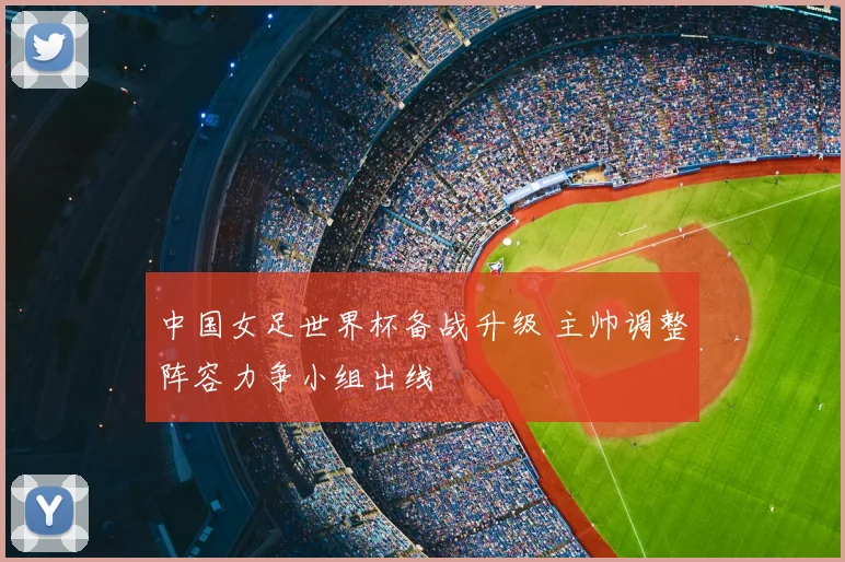 中国女足世界杯备战升级 主帅调整阵容力争小组出线