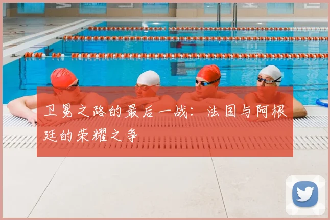 卫冕之路的最后一战:法国与阿根廷的荣耀之争
