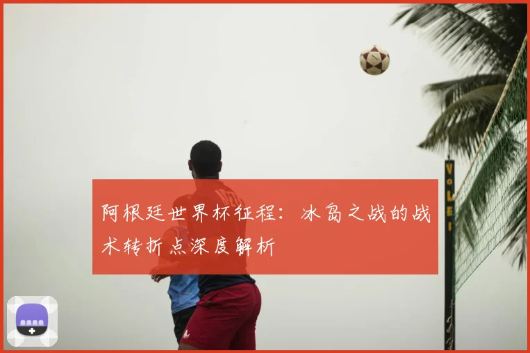 阿根廷世界杯征程：冰岛之战的战术转折点深度解析