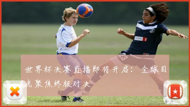 世界杯决赛直播即将开启：全球目光聚焦终极对决