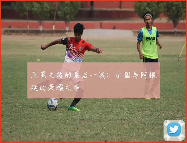 卫冕之路的最后一战:法国与阿根廷的荣耀之争