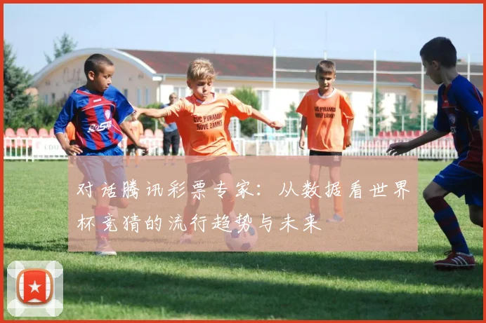 对话腾讯彩票专家:从数据看世界杯竞猜的流行趋势与未来
