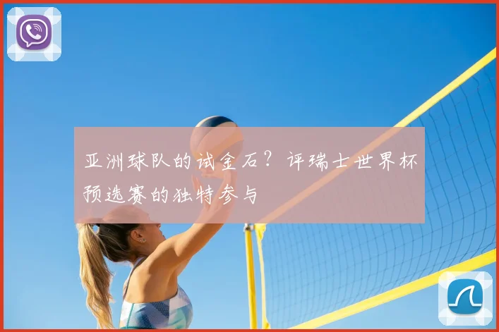 亚洲球队的试金石?评瑞士世界杯预选赛的独特参与