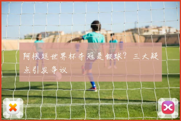 阿根廷世界杯夺冠是假球？三大疑点引发争议