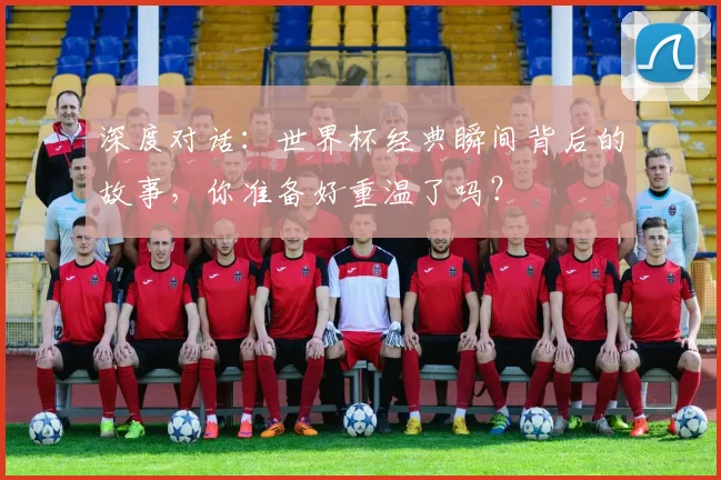 深度对话：世界杯经典瞬间背后的故事，你准备好重温了吗？