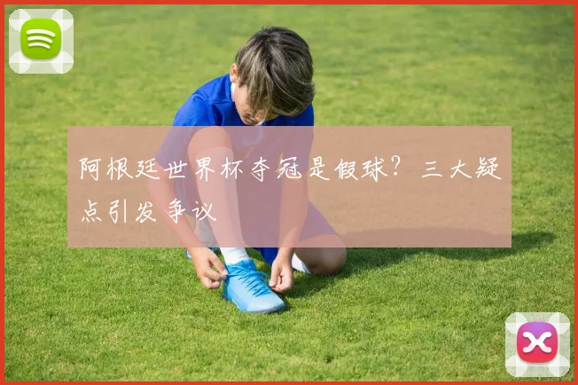阿根廷世界杯夺冠是假球？三大疑点引发争议